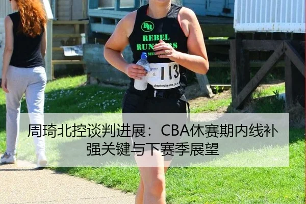 周琦北控谈判进展：CBA休赛期内线补强关键与下赛季展望