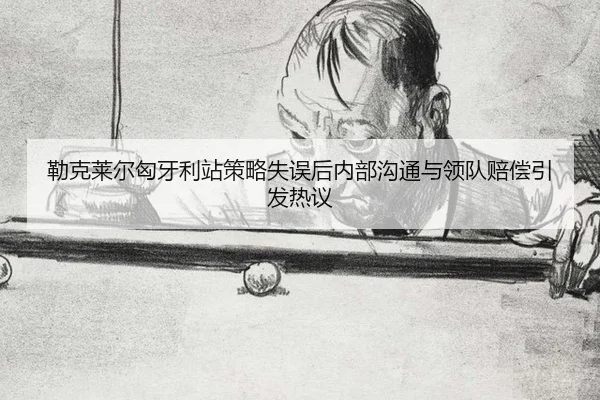 勒克莱尔匈牙利站策略失误后内部沟通与领队赔偿引发热议