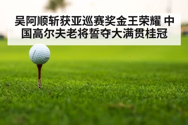 吴阿顺斩获亚巡赛奖金王荣耀 中国高尔夫老将誓夺大满贯桂冠